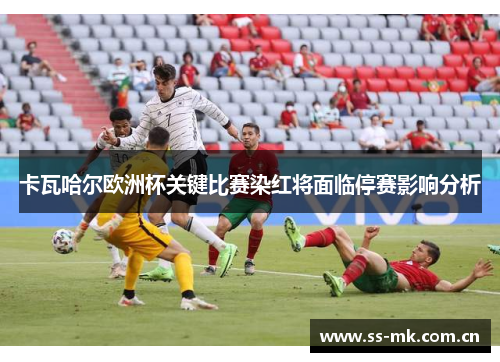 卡瓦哈尔欧洲杯关键比赛染红将面临停赛影响分析 卡瓦哈尔欧洲杯关键比赛染红将面临停赛影响分析